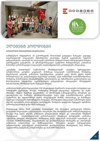 ელემენტ ჰოლდინგი
სოციალური მეწარმეობის მხარდაჭერა
სამშენებლო ინდუსტრიის ამ გამორჩეულმა მოთამაშემ გაბედული ნაბიჯები გადადგა
საქართველოში სოციალური მეწარმეობის ახალბედა, მაგრამ გავლენიანი სფეროს
განვითარებაში. აღიარებს რა სოციალურ საწარმოთა წამყვან როლს საზოგადოების რთული
გამოწვევების გადაჭრაში, ამ ტრანსფორმაციული სექტორის წინსვლისთვის კომპანიამ
წამოიწყო კორპორაციული სოციალური პასუხისმგებლობის კომპლექსური ინიციატივა.
„ელემენტ ჰოლდინგის“ საქმიანობის მნიშვნელოვანი ასპექტია სტრატეგიული
პარტნიორობა „ცოდნის კაფესთან“, მოწინავე სოციალურ საწარმოსთან, რომელიც
მდებარეობს კახეთში. კომპანიის ხელშეწყობით, „ცოდნის კაფე“ მხარს უჭერს თემის
ჩართულობასა და განვითარებას რეგიონულ დონეზე. ასეთ სიმბიოზურ თანამშრომლობას,
რომელიც მიმართულია ახალგაზრდებში განათლებისა და მეწარმეობის გაძლიერებასა და
მოსახლეობის სხვადასხვა სეგმენტისთვის განკუთვნილი ინოვაციური პროექტების
წახალისებაზე, მნიშვნელოვანი შედეგები მოჰყვა.
კომპანიის მიერ განხორციელებულ CSR ინიციატივას ბევრნაირი სოციალური სარგებელი და
პოზიტიური ცვლილება მოაქვს, რომლებიც მოიცავს სხვადასხვა სექტორსა და თემს.
პროექტი იმედის შუქურად გვევლინება: ის ამოძრავებს საზოგადოებრივ პროგრესს და
ადასტურებს, თუ რამხელა ტრანსფორმაციული ძალა აქვს თანამშრომლობას კერძო
სექტორისა და ადგილობრივი თემის ინიციატივებს შორის. ამასთანავე, ეს წამოწყება
მდგრადი სოციალური ზემოქმედების მოდელია: მხარდაჭერა სოციალურ საწარმოებს ხელს
უწყობს თვითკმარი ინიციატივების დანერგვაში, რომელთა დადებითი შედეგები იგრძნობა
განხორციელებიდან დიდი ხნის შემდეგაც.
მიუხედავად იმისა, რომ „ელემენტ ჰოლდინგის“ CSR პროექტის უპირველესი მიზანია
დადებითი სოციალური ცვლილებების ინიცირება, მას მნიშვნელოვანი ბიზნესსარგებელიც
მოაქვს, რაც ხელს უწყობს კომპანიის გრძელვადიან ზრდას და აძლიერებს ბრენდის
რეპუტაციას. პასუხისმგებლიანი კორპორაციული პრაქტიკის ფარგლებში, კომპანია
აქტიურად ერთვება პროექტებში, რომლებიც ეხება აქტუალურ სოციალურ საკითხებს. ეს
აისახება მომხმარებელზე, ინვესტორებსა და დაინტერესებულ მხარეებზე და აძლიერებს
კომპანიის სანდოობასა და მიმზიდველობას. პროექტის ფოკუსი საზოგადოების
განვითარებაზე აუმჯობესებს ურთიერთობას დაინტერესებულ მხარეებთან, მათ შორის,
ადგილობრივ თემებთან, პარტნიორებსა და თანამშრომლებთან.
95
 