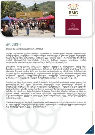 არემჯი
არემჯი და გაერთიანება ღვინო ბოლნისი
არემჯი საქმიანობს ქვემო ქართლის რეგიონში და პრიორიტეტს ანიჭებს ადგილობრივი
საზოგადოების გაძლიერებას - თავის მთავარ მიმართულებას კორპორაციული სოციალური
პასუხისმგებლობის ფარგლებში. კომპანია უკვე მეხუთე წელია ახორციელებს ბოლნისის
ღვინის მხარდაჭერის პროგრამას, რომელიც მიზნად ისახავს ბოლნისის ღვინის
ასოციაციაში გაერთიანებული ადგილობრივი მარნების განვითარებას.
კომპანიის მხარდაჭერით, ასოციაციის წევრებს შეუძლიათ, ისარგებლონ სხვადასხვა
შესაძლებლობითა და ძვირადღირებული სერვისით: ჩაატარონ ღვინის ლაბორატორიული
ანალიზი; მიიღონ ღვინის ჭურჭელი, საჭირო ხელსაწყოები და ინვენტარი; მონაწილეობა
მიიღონ ღვინის ადგილობრივ და საერთაშორისო კონკურსებში; ჩაერთონ სპეციალურად
ბოლნისის ღვინის პოპულარიზაციისადმი მიძღვნილ ღონისძიებებში; კომპანიის
დახმარებით ისარგებლონ ბრენდის მარკეტინგსა და მედიამხარდაჭერაში და ა.შ.
ბოლნისელ მეღვინეთა პროდუქციის შემდგომი პოპულარიზაციისთვის, ასევე, გაყიდვების
გასაზრდელად, 2021 წელს კომპანიამ ინვესტიცია ჩადო ერთობლივი სამუშაო და
კომერციული სივრცის შესაძენად ასოციაციის წევრებისთვის. არემჯიმ ქალაქის ცენტრში,
ძველ გერმანულ უბანში, იყიდა ისტორიული სახლი, რომლის რეაბილიტაცია და აღდგენითი
სამუშაოები ორი წელი მიმდინარეობდა. შენობას, რომელსაც ამჟამად ქართულ-გერმანულ
ღვინის სახლს უწოდებენ, 2023 წლის ივნისიდან ადგილობრივი მეღვინეები იყენებენ
თავიანთი ბიზნესის ეფექტიანად დაგეგმვა-წარმართვისათვის, ასევე, ასოციაციის გეგმების
განსახილველად.
GGWH-ის პროექტით, არემჯიმ გააფართოვა კორპორაციული პასუხისმგებლობის ფარგლები
და ხელი შეუწყო ასოციაციის სტრატეგიული განვითარების სამოქმედო გეგმის ფორმირებას,
რაც მნიშვნელოვანი ასპექტია კომპანიისთვის.
97
 