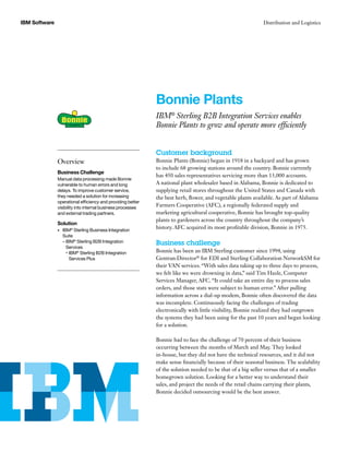 IBM Software Distribution and Logistics
Customer background
Bonnie Plants (Bonnie) began in 1918 in a backyard and has grown
to include 68 growing stations around the country. Bonnie currently
has 450 sales representatives servicing more than 13,000 accounts.
A national plant wholesaler based in Alabama, Bonnie is dedicated to
supplying retail stores throughout the United States and Canada with
the best herb, flower, and vegetable plants available. As part of Alabama
Farmers Cooperative (AFC), a regionally federated supply and
marketing agricultural cooperative, Bonnie has brought top-quality
plants to gardeners across the country throughout the company’s
history. AFC acquired its most profitable division, Bonnie in 1975.
Business challenge
Bonnie has been an IBM Sterling customer since 1994, using
Gentran:Director®
for EDI and Sterling Collaboration NetworkSM for
their VAN services. “With sales data taking up to three days to process,
we felt like we were drowning in data,” said Tim Hazle, Computer
Services Manager, AFC. “It could take an entire day to process sales
orders, and those stats were subject to human error.” After pulling
information across a dial-up modem, Bonnie often discovered the data
was incomplete. Continuously facing the challenges of trading
electronically with little visibility, Bonnie realized they had outgrown
the systems they had been using for the past 10 years and began looking
for a solution.
Bonnie had to face the challenge of 70 percent of their business
occurring between the months of March and May. They looked
in-house, but they did not have the technical resources, and it did not
make sense financially because of their seasonal business. The scalability
of the solution needed to be that of a big seller versus that of a smaller
homegrown solution. Looking for a better way to understand their
sales, and project the needs of the retail chains carrying their plants,
Bonnie decided outsourcing would be the best answer.
Bonnie Plants
IBM®
Sterling B2B Integration Services enables
Bonnie Plants to grow and operate more efficiently
Overview
Business Challenge
Manual data processing made Bonnie
vulnerable to human errors and long
delays. To improve customer service,
they needed a solution for increasing
operational efficiency and providing better
visibility into internal business processes
and external trading partners.
Solution
IBM•	 ®
Sterling Business Integration
Suite
– IBM®
Sterling B2B Integration
Services
° IBM®
Sterling B2B Integration
Services Plus
 