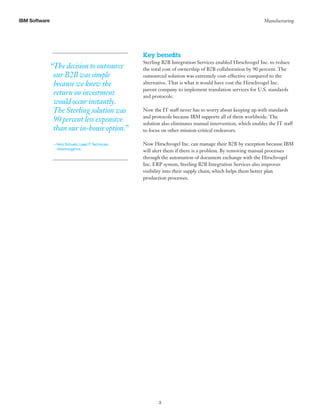 3
IBM Software Manufacturing
Key benefits
Sterling B2B Integration Services enabled Hirschvogel Inc. to reduce
the total cost of ownership of B2B collaboration by 90 percent. The
outsourced solution was extremely cost-effective compared to the
alternative. That is what it would have cost the Hirschvogel Inc.
parent company to implement translation services for U.S. standards
and protocols.
Now the IT staff never has to worry about keeping up with standards
and protocols because IBM supports all of them worldwide. The
solution also eliminates manual intervention, which enables the IT staff
to focus on other mission-critical endeavors.
Now Hirschvogel Inc. can manage their B2B by exception because IBM
will alert them if there is a problem. By removing manual processes
through the automation of document exchange with the Hirschvogel
Inc. ERP system, Sterling B2B Integration Services also improves
visibility into their supply chain, which helps them better plan
production processes.
“The decision to outsource
our B2B was simple
because we knew the
return on investment
would occur instantly.
The Sterling solution was
90 percent less expensive
than our in-house option.”
— Nico Schuetz, Lead IT Technician,
Hirschvogel Inc.
 