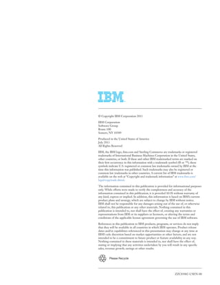 ZZC03082-USEN-00
Please Recycle
© Copyright IBM Corporation 2011
IBM Corporation
Software Group
Route 100
Somers, NY 10589
Produced in the United States of America
July 2011
All Rights Reserved
IBM, the IBM logo, ibm.com and Sterling Commerce are trademarks or registered
trademarks of International Business Machines Corporation in the United States,
other countries, or both. If these and other IBM trademarked terms are marked on
their first occurrence in this information with a trademark symbol (® or ™), these
symbols indicate U.S. registered or common law trademarks owned by IBM at the
time this information was published. Such trademarks may also be registered or
common law trademarks in other countries. A current list of IBM trademarks is
available on the web at “Copyright and trademark information” at www.ibm.com/
legal/copytrade.shtml.
The information contained in this publication is provided for informational purposes
only. While efforts were made to verify the completeness and accuracy of the
information contained in this publication, it is provided AS IS without warranty of
any kind, express or implied. In addition, this information is based on IBM’s current
product plans and strategy, which are subject to change by IBM without notice.
IBM shall not be responsible for any damages arising out of the use of, or otherwise
related to, this publication or any other materials. Nothing contained in this
publication is intended to, nor shall have the effect of, creating any warranties or
representations from IBM or its suppliers or licensors, or altering the terms and
conditions of the applicable license agreement governing the use of IBM software.
References in this publication to IBM products, programs, or services do not imply
that they will be available in all countries in which IBM operates. Product release
dates and/or capabilities referenced in this presentation may change at any time at
IBM’s sole discretion based on market opportunities or other factors, and are not
intended to be a commitment to future product or feature availability in any way.
Nothing contained in these materials is intended to, nor shall have the effect of,
stating or implying that any activities undertaken by you will result in any specific
sales, revenue growth, savings or other results.
 