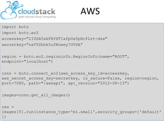 AWS
import boto
import boto.ec2
accesskey="2IUSA5xkFHYHTIafpUx0pHcfLvt-dzw"
secretkey="oxV5Dhhk5ufNowey7OVDA”
region = boto.ec2.regioninfo.RegionInfo(name="ROOT",
endpoint="localhost")
conn = boto.connect_ec2(aws_access_key_id=accesskey,
aws_secret_access_key=secretkey, is_secure=False, region=region,
port=7080, path="/awsapi", api_version="2012-08-15")
images=conn.get_all_images()
res =
images[0].run(instance_type='m1.small',security_groups=['default'
])

 
