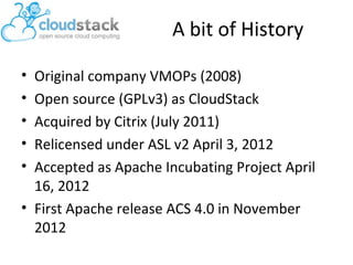 A bit of History
•
•
•
•
•

Original company VMOPs (2008)
Open source (GPLv3) as CloudStack
Acquired by Citrix (July 2011)
Relicensed under ASL v2 April 3, 2012
Accepted as Apache Incubating Project April
16, 2012
• First Apache release ACS 4.0 in November
2012

 