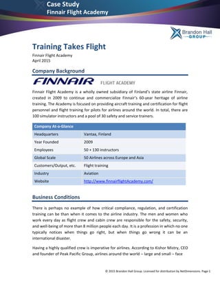 © 2015 Brandon Hall Group. Licensed for distribution by NetDimensions. Page 1
Case Study
Finnair Flight Academy
Training Takes Flight
Finnair Flight Academy
April 2015
Company Background
Finnair Flight Academy is a wholly owned subsidiary of Finland’s state airline Finnair,
created in 2009 to continue and commercialize Finnair’s 60-year heritage of airline
training. The Academy is focused on providing aircraft training and certification for flight
personnel and flight training for pilots for airlines around the world. In total, there are
100 simulator instructors and a pool of 30 safety and service trainers.
Company At-a-Glance
Headquarters Vantaa, Finland
Year Founded 2009
Employees 50 + 130 instructors
Global Scale 50 Airlines across Europe and Asia
Customers/Output, etc. Flight training
Industry Aviation
Website http://www.finnairflightAcademy.com/
Business Conditions
There is perhaps no example of how critical compliance, regulation, and certification
training can be than when it comes to the airline industry. The men and women who
work every day as flight crew and cabin crew are responsible for the safety, security,
and well-being of more than 8 million people each day. It is a profession in which no one
typically notices when things go right, but when things go wrong it can be an
international disaster.
Having a highly qualified crew is imperative for airlines. According to Kishor Mistry, CEO
and founder of Peak Pacific Group, airlines around the world – large and small – face
 