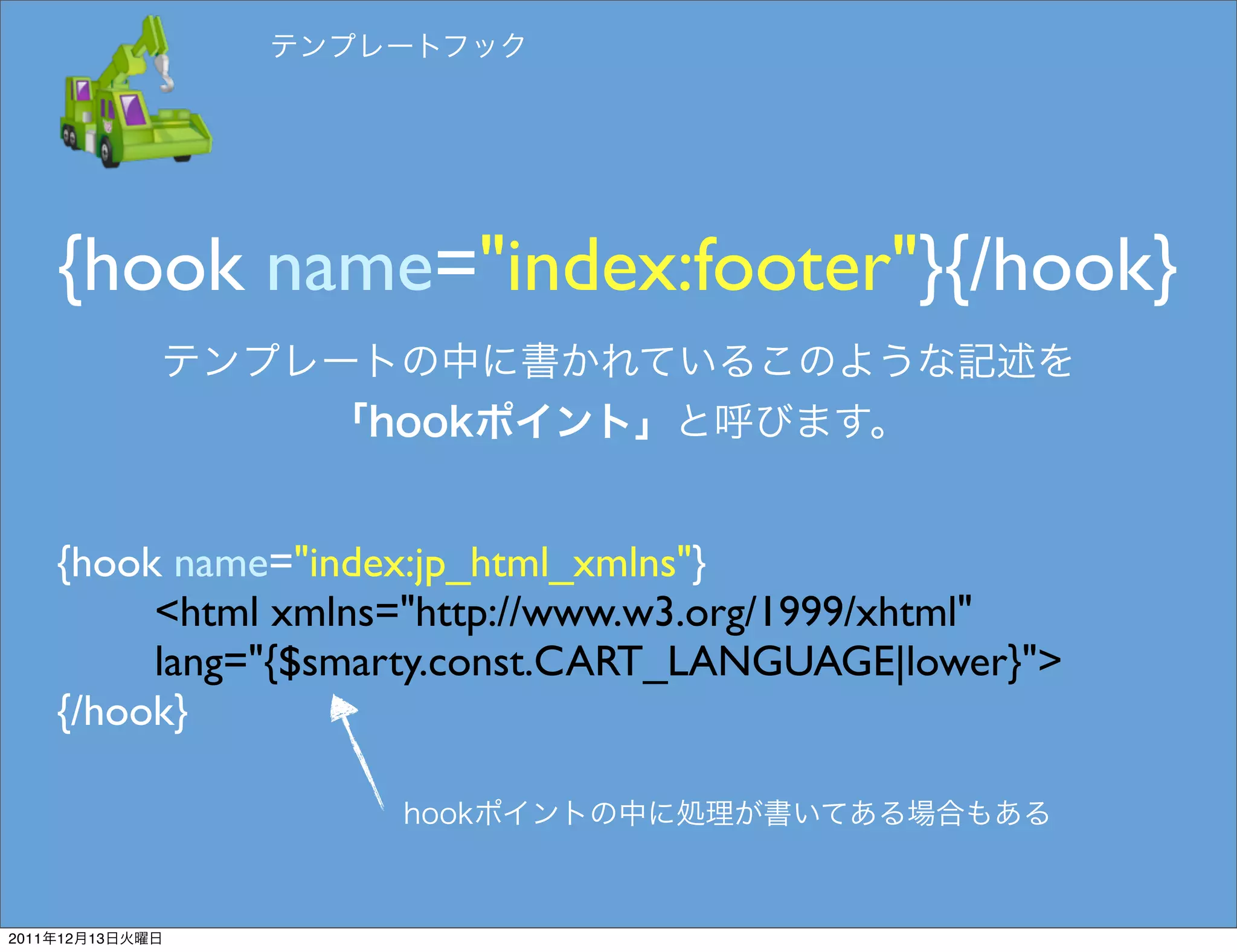 {hook name="index:footer"}{/hook}


       {hook name="index:jp_html_xmlns"}
            <html xmlns="http://www.w3.org/1999/xhtml"
            lang="{$smarty.const.CART_LANGUAGE|lower}">
       {/hook}




2011   12   13
 