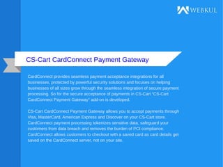 CS-Cart CardConnect Payment Gateway
CardConnect provides seamless payment acceptance integrations for all
businesses, protected by powerful security solutions and focuses on helping
businesses of all sizes grow through the seamless integration of secure payment
processing. So for the secure acceptance of payments in CS-Cart “CS-Cart
CardConnect Payment Gateway” add-on is developed.
CS-Cart CardConnect Payment Gateway allows you to accept payments through
Visa, MasterCard, American Express and Discover on your CS-Cart store.
CardConnect payment processing tokenizes sensitive data, safeguard your
customers from data breach and removes the burden of PCI compliance.
CardConnect allows customers to checkout with a saved card as card details get
saved on the CardConnect server, not on your site.
 