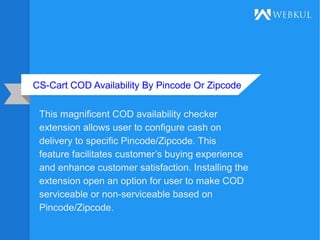 CS-Cart COD Availability By Pincode Or Zipcode
This magnificent COD availability checker
extension allows user to configure cash on
delivery to specific Pincode/Zipcode. This
feature facilitates customer’s buying experience
and enhance customer satisfaction. Installing the
extension open an option for user to make COD
serviceable or non-serviceable based on
Pincode/Zipcode.
 