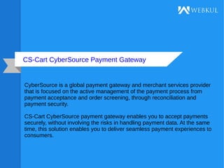 CS-Cart CyberSource Payment Gateway
CyberSource is a global payment gateway and merchant services provider
that is focused on the active management of the payment process from
payment acceptance and order screening, through reconciliation and
payment security.
CS-Cart CyberSource payment gateway enables you to accept payments
securely, without involving the risks in handling payment data. At the same
time, this solution enables you to deliver seamless payment experiences to
consumers.
 
