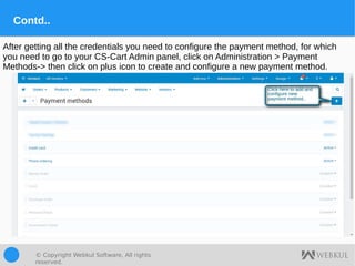 © Copyright Webkul Software, All rights
reserved.
Contd..
After getting all the credentials you need to configure the payment method, for which
you need to go to your CS-Cart Admin panel, click on Administration > Payment
Methods-> then click on plus icon to create and configure a new payment method.
 