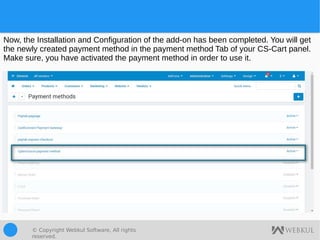 © Copyright Webkul Software, All rights
reserved.
Now, the Installation and Configuration of the add-on has been completed. You will get
the newly created payment method in the payment method Tab of your CS-Cart panel.
Make sure, you have activated the payment method in order to use it.
 