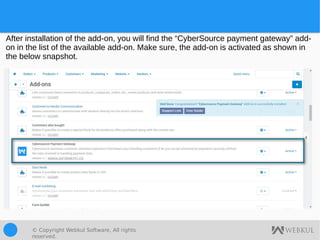 © Copyright Webkul Software, All rights
reserved.
After installation of the add-on, you will find the “CyberSource payment gateway” add-
on in the list of the available add-on. Make sure, the add-on is activated as shown in
the below snapshot.
 