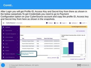 © Copyright Webkul Software, All rights
reserved.
Contd..
After Login you will get Profile ID, Access Key and Secret Key from there as shown in
the below sanpshots.To get Credentials you need to go to Payment
Configuration option on your CyberSource account and copy the profile ID, Access key
and Secret Key from here as shown in the snapshots.
 