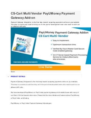 CS-Cart Multi Vendor PayUMoney Payment
Gateway Add-on
Payment Gateway Integration is the final step toward accepting payments online on your website.
This step is crucial and could be tricky as it’s the part of development team who need to work out
on different API calls.
Live Demo
Share
 PRODUCT DETAILS
Payment Gateway Integration is the final step toward accepting payments online on your website.
This step is crucial and could be tricky as it’s the part of development team who need to work out on
different API calls.
We have developed PayUMoney or PayU India payment gateway and installed same with many of
our Client CS-Cart based online store. Please find the more details and features about PayUMoney
or PayU India as following.
PayUMoney or PayU India Payment Gateway Advantages:-
 