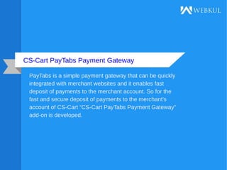 CS-Cart PayTabs Payment Gateway
PayTabs is a simple payment gateway that can be quickly
integrated with merchant websites and it enables fast
deposit of payments to the merchant account. So for the
fast and secure deposit of payments to the merchant’s
account of CS-Cart “CS-Cart PayTabs Payment Gateway”
add-on is developed.
 