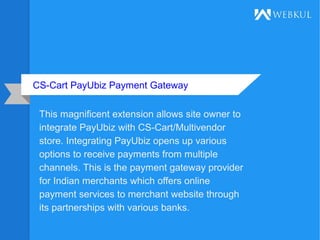 CS-Cart PayUbiz Payment Gateway
This magnificent extension allows site owner to
integrate PayUbiz with CS-Cart/Multivendor
store. Integrating PayUbiz opens up various
options to receive payments from multiple
channels. This is the payment gateway provider
for Indian merchants which offers online
payment services to merchant website through
its partnerships with various banks.
 