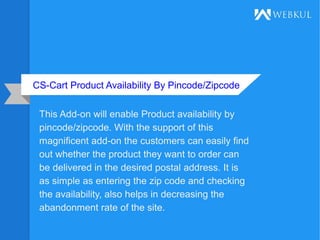 CS-Cart Product Availability By Pincode/Zipcode
This Add-on will enable Product availability by
pincode/zipcode. With the support of this
magnificent add-on the customers can easily find
out whether the product they want to order can
be delivered in the desired postal address. It is
as simple as entering the zip code and checking
the availability, also helps in decreasing the
abandonment rate of the site.
 