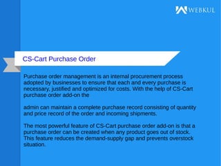 CS-Cart Purchase Order
Purchase order management is an internal procurement process
adopted by businesses to ensure that each and every purchase is
necessary, justified and optimized for costs. With the help of CS-Cart
purchase order add-on the
admin can maintain a complete purchase record consisting of quantity
and price record of the order and incoming shipments.
The most powerful feature of CS-Cart purchase order add-on is that a
purchase order can be created when any product goes out of stock.
This feature reduces the demand-supply gap and prevents overstock
situation.
 