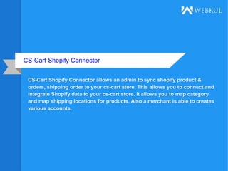 CS-Cart Shopify Connector
CS-Cart Shopify Connector allows an admin to sync shopify product &
orders, shipping order to your cs-cart store. This allows you to connect and
integrate Shopify data to your cs-cart store. It allows you to map category
and map shipping locations for products. Also a merchant is able to creates
various accounts.
 
