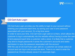 CS-Cart Auto Login
CS-Cart Auto-Login provides you the ability to login to your account without
entering your password each time, by saving your user id and password
associated with your account. It’s a big time saver.
In order to save your time, CS-Cart Auto-Login add-on is there, which allows the
customer to log-in automatically into the website without having to enter the user
id and password each time a customer visits a store. It is likely that a customer
may tend to forget passwords it saves the customer’s accounts and seeks
permission to save the password associated with the account
With the use of CS-Cart Auto-Login add-on, a customer can simply select an
account and can log-in and access the store. There is no need to enter the
password as Chrome already saves it for automatic login.
 