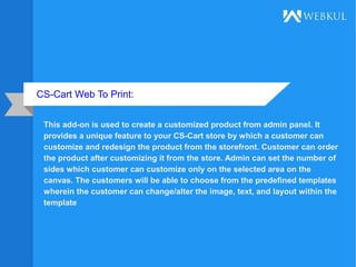 CS-Cart Web To Print:
This add-on is used to create a customized product from admin panel. It
provides a unique feature to your CS-Cart store by which a customer can
customize and redesign the product from the storefront. Customer can order
the product after customizing it from the store. Admin can set the number of
sides which customer can customize only on the selected area on the
canvas. The customers will be able to choose from the predefined templates
wherein the customer can change/alter the image, text, and layout within the
template
 