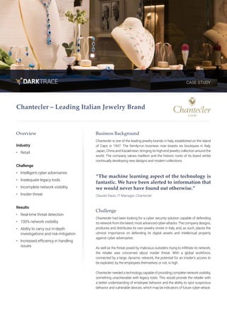 CASE STUDY
Overview
Industry
•	 Retail
Challenge
•	 Intelligent cyber adversaries
•	 Inadequate legacy tools
•	 Incomplete network visibility
•	 Insider threat
Results
•	 Real-time threat detection
•	 100% network visibility
•	 Ability to carry out in-depth
investigations and risk-mitigation
•	 Increased efficiency in handling
issues
Business Background
Chantecler is one of the leading jewelry brands in Italy, established on the island
of Capri in 1947. The family-run business now boasts six boutiques in Italy,
Japan, China and Kazakhstan, bringing its high-end jewelry collection around the
world. The company values tradition and the historic roots of its brand whilst
continually developing new designs and modern collections.
“The machine learning aspect of the technology is
fantastic. We have been alerted to information that
we would never have found out otherwise.”
Claudio Nasti, IT Manager, Chantecler
Challenge
Chantecler had been looking for a cyber security solution capable of defending
its network from the latest, most advanced cyber-attacks.The company designs,
produces and distributes its own jewelry onsite in Italy, and, as such, places the
utmost importance on defending its digital assets and intellectual property
against cyber adversaries.
As well as the threat posed by malicious outsiders trying to infiltrate its network,
the retailer was concerned about insider threat. With a global workforce,
connected by a large, dynamic network, the potential for an insider’s access to
be exploited, by the employees themselves or not, is high.
Chantecler needed a technology capable of providing complete network visibility,
something unachievable with legacy tools. This would provide the retailer with
a better understanding of employee behavior and the ability to spot suspicious
behavior and vulnerable devices, which may be indicators of future cyber-attack.
Chantecler – Leading Italian Jewelry Brand
 