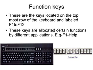 Function keys These are the keys located on the top most row of the keyboard and labeled F1toF12. These keys are allocated certain functions by different applications. E.g-F1-Help 