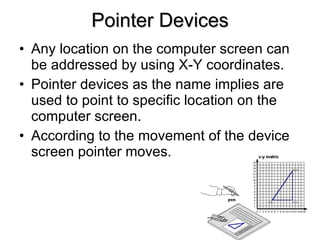 Pointer Devices Any location on the computer screen can be addressed by using X-Y coordinates. Pointer devices as the name implies are used to point to specific location on the computer screen. According to the movement of the device screen pointer moves. 