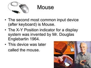 Mouse The second most common input device (after keyboard) is Mouse. The X-Y Position indicator for a display system was invented by Mr. Douglas Englebartin 1964. This device was later called the mouse. 