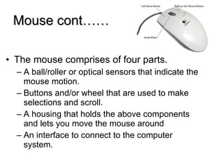Mouse cont…… The mouse comprises of four parts. A ball/roller or optical sensors that indicate the mouse motion. Buttons and/or wheel that are used to make selections and scroll. A housing that holds the above components and lets you move the mouse around An interface to connect to the computer system. 