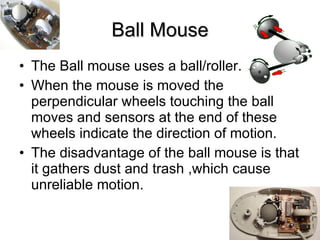 Ball Mouse The Ball mouse uses a ball/roller. When the mouse is moved the perpendicular wheels touching the ball moves and sensors at the end of these wheels indicate the direction of motion. The disadvantage of the ball mouse is that it gathers dust and trash ,which cause unreliable motion. 