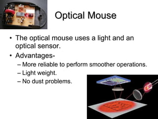 Optical Mouse The optical mouse uses a light and an optical sensor. Advantages- More reliable to perform smoother operations. Light weight. No dust problems. 