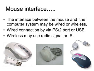 Mouse interface….. The interface between the mouse and  the computer system may be wired or wireless. Wired connection by via PS/2 port or USB. Wireless may use radio signal or IR. 