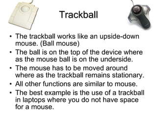Trackball The trackball works like an upside-down mouse. (Ball mouse) The ball is on the top of the device where as the mouse ball is on the underside. The mouse has to be moved around where as the trackball remains stationary. All other functions are similar to mouse. The best example is the use of a trackball in laptops where you do not have space for a mouse. 