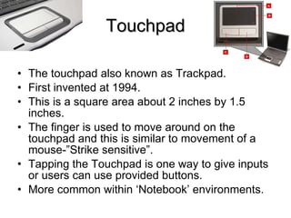 Touchpad The touchpad also known as Trackpad. First invented at 1994. This is a square area about 2 inches by 1.5 inches. The finger is used to move around on the touchpad and this is similar to movement of a mouse-”Strike sensitive”. Tapping the Touchpad is one way to give inputs or users can use provided buttons. More common within ‘Notebook’ environments. 