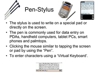 Pen-Stylus The stylus is used to write on a special pad or directly on the screen. The pen is commonly used for data entry on PDAs, handheld computers, tablet PCs, smart phones and palmtops. Clicking the mouse similar to tapping the screen or pad by using the “Pen”. To enter characters using a ‘Virtual Keyboard’. 