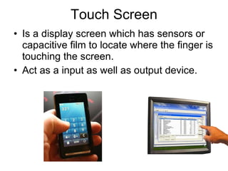 Touch Screen Is a display screen which has sensors or capacitive film to locate where the finger is touching the screen. Act as a input as well as output device. 