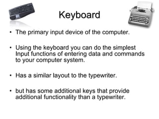 Keyboard The primary input device of the computer. Using the keyboard you can do the simplest Input functions of entering data and commands to your computer system. Has a similar layout to the typewriter.  but has some additional keys that provide additional functionality than a typewriter. 