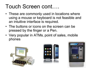 Touch Screen cont…. These are commonly used in locations where using a mouse or keyboard is not feasible and an intuitive interface is required. The buttons or icons on the screen can be pressed by the finger or a Pen. Very popular in ATMs ,  point of sales, mobile phones 