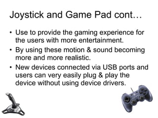 Joystick and Game Pad cont… Use to provide the gaming experience for the users with more entertainment.  By using these motion & sound becoming more and more realistic. New devices connected via USB ports and users can very easily plug & play the device without using device drivers. 