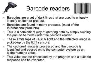 Barcode readers Barcodes are a set of dark lines that are used to uniquely identify an item or product. Barcodes are found in many products. (most of the International products) This is a convenient way of entering data by simply swiping the printed barcode under the barcode reader. These emits trips of LASER light and the reflected image is picked-up by the light sensors. The captured image is processed and the barcode is identified and passed on to the computer system as an alpha numeric value. This value can be processed by the program and a suitable response can be executed. 