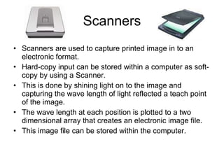 Scanners Scanners are used to capture printed image in to an electronic format. Hard-copy input can be stored within a computer as soft-copy by using a Scanner. This is done by shining light on to the image and capturing the wave length of light reflected a teach point of the image. The wave length at each position is plotted to a two dimensional array that creates an electronic image file. This image file can be stored within the computer. 