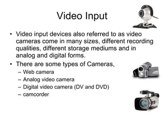 Video Input Video input devices also referred to as video cameras come in many sizes, different recording qualities, different storage mediums and in analog and digital forms. There are some types of Cameras, Web camera Analog video camera Digital video camera (DV and DVD) camcorder 
