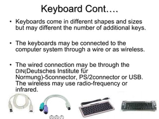 Keyboard Cont…. Keyboards come in different shapes and sizes but may different the number of additional keys. The keyboards may be connected to the computer system through a wire or as wireless. The wired connection may be through the  DIN( Deutsches Institute für Normung) -5connector, PS/2connector or USB. The wireless may use radio-frequency or infrared. 