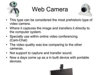 Web Camera This type can be considered the most prehistoric type of video camera. Where it captures the image and transfers it directly to the computer system. Specially use within online video conferencing. (Cam-Chat) The video quality was low comparing to the other cameras. Not support to capture and transfer sound. Now a days come up as a in built device with portable devices. 