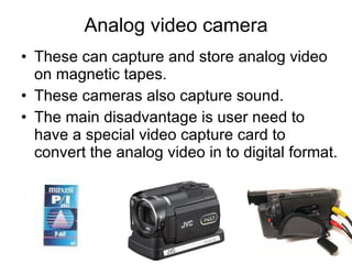 Analog video camera These can capture and store analog video on magnetic tapes. These cameras also capture sound. The main disadvantage is user need to have a special video capture card to convert the analog video in to digital format. 