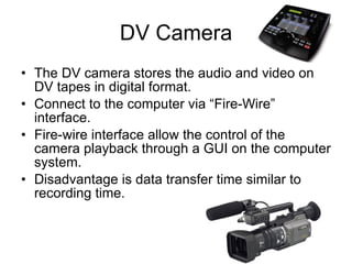 DV Camera The DV camera stores the audio and video on DV tapes in digital format. Connect to the computer via “Fire-Wire” interface. Fire-wire interface allow the control of the camera playback through a GUI on the computer system. Disadvantage is data transfer time similar to recording time. 