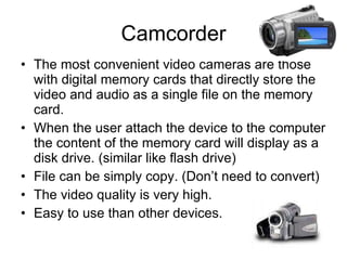 Camcorder The most convenient video cameras are those with digital memory cards that directly store the video and audio as a single file on the memory card. When the user attach the device to the computer the content of the memory card will display as a disk drive. (similar like flash drive) File can be simply copy. (Don’t need to convert) The video quality is very high. Easy to use than other devices. 