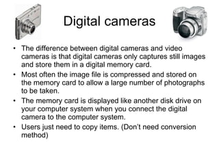 Digital cameras The difference between digital cameras and video cameras is that digital cameras only captures still images and store them in a digital memory card. Most often the image file is compressed and stored on the memory card to allow a large number of photographs to be taken. The memory card is displayed like another disk drive on your computer system when you connect the digital camera to the computer system. Users just need to copy items. (Don’t need conversion method) 
