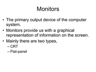 Monitors The primary output device of the computer system. Monitors provide us with a graphical representation of information on the screen. Mainly there are two types, CRT Flat-panel 