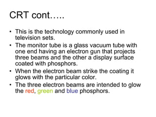 CRT cont….. This is the technology commonly used in television sets. The monitor tube is a glass vacuum tube with one end having an electron gun that projects three beams and the other a display surface coated with phosphors. When the electron beam strike the coating it glows with the particular color. The three electron beams are intended to glow the  red ,  green  and  blue  phosphors. 